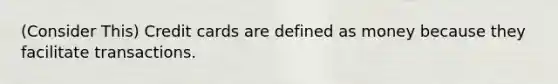 (Consider This) Credit cards are defined as money because they facilitate transactions.