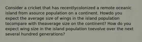 Consider a cricket that has recentlycolonized a remote oceanic island from asource population on a continent. Howdo you expect the average size of wings in the island population tocompare with theaverage size on the continent? How do you expect wing size in the island population toevolve over the next several hundred generations?