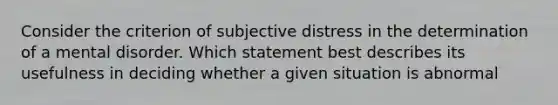 Consider the criterion of subjective distress in the determination of a mental disorder. Which statement best describes its usefulness in deciding whether a given situation is abnormal