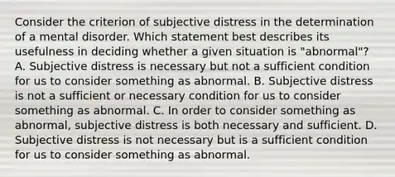 Consider the criterion of subjective distress in the determination of a mental disorder. Which statement best describes its usefulness in deciding whether a given situation is "abnormal"? A. Subjective distress is necessary but not a sufficient condition for us to consider something as abnormal. B. Subjective distress is not a sufficient or necessary condition for us to consider something as abnormal. C. In order to consider something as abnormal, subjective distress is both necessary and sufficient. D. Subjective distress is not necessary but is a sufficient condition for us to consider something as abnormal.