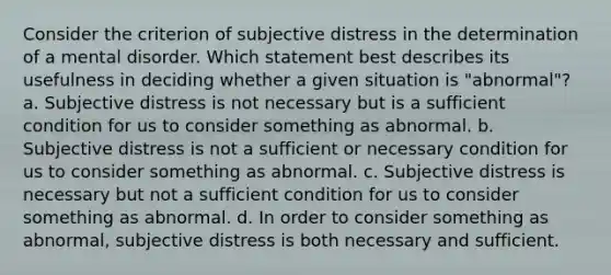 Consider the criterion of subjective distress in the determination of a mental disorder. Which statement best describes its usefulness in deciding whether a given situation is "abnormal"? a. Subjective distress is not necessary but is a sufficient condition for us to consider something as abnormal. b. Subjective distress is not a sufficient or necessary condition for us to consider something as abnormal. c. Subjective distress is necessary but not a sufficient condition for us to consider something as abnormal. d. In order to consider something as abnormal, subjective distress is both necessary and sufficient.