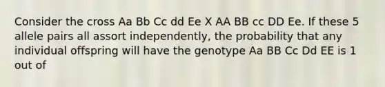 Consider the cross Aa Bb Cc dd Ee X AA BB cc DD Ee. If these 5 allele pairs all assort independently, the probability that any individual offspring will have the genotype Aa BB Cc Dd EE is 1 out of