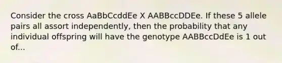 Consider the cross AaBbCcddEe X AABBccDDEe. If these 5 allele pairs all assort independently, then the probability that any individual offspring will have the genotype AABBccDdEe is 1 out of...