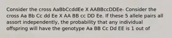 Consider the cross AaBbCcddEe X AABBccDDEe- Consider the cross Aa Bb Cc dd Ee X AA BB cc DD Ee. If these 5 allele pairs all assort independently, the probability that any individual offspring will have the genotype Aa BB Cc Dd EE is 1 out of