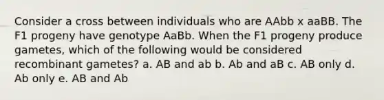 Consider a cross between individuals who are AAbb x aaBB. The F1 progeny have genotype AaBb. When the F1 progeny produce gametes, which of the following would be considered recombinant gametes? a. AB and ab b. Ab and aB c. AB only d. Ab only e. AB and Ab