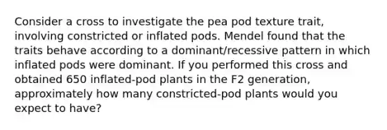 Consider a cross to investigate the pea pod texture trait, involving constricted or inflated pods. Mendel found that the traits behave according to a dominant/recessive pattern in which inflated pods were dominant. If you performed this cross and obtained 650 inflated-pod plants in the F2 generation, approximately how many constricted-pod plants would you expect to have?