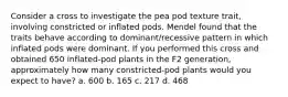 Consider a cross to investigate the pea pod texture trait, involving constricted or inflated pods. Mendel found that the traits behave according to dominant/recessive pattern in which inflated pods were dominant. If you performed this cross and obtained 650 inflated-pod plants in the F2 generation, approximately how many constricted-pod plants would you expect to have? a. 600 b. 165 c. 217 d. 468