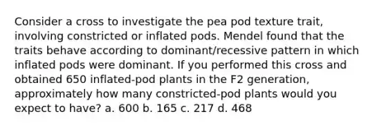 Consider a cross to investigate the pea pod texture trait, involving constricted or inflated pods. Mendel found that the traits behave according to dominant/recessive pattern in which inflated pods were dominant. If you performed this cross and obtained 650 inflated-pod plants in the F2 generation, approximately how many constricted-pod plants would you expect to have? a. 600 b. 165 c. 217 d. 468