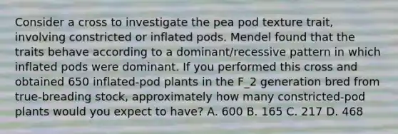 Consider a cross to investigate the pea pod texture trait, involving constricted or inflated pods. Mendel found that the traits behave according to a dominant/recessive pattern in which inflated pods were dominant. If you performed this cross and obtained 650 inflated-pod plants in the F_2 generation bred from true-breading stock, approximately how many constricted-pod plants would you expect to have? A. 600 B. 165 C. 217 D. 468