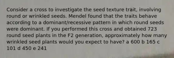 Consider a cross to investigate the seed texture trait, involving round or wrinkled seeds. Mendel found that the traits behave according to a dominant/recessive pattern in which round seeds were dominant. If you performed this cross and obtained 723 round seed plants in the F2 generation, approximately how many wrinkled seed plants would you expect to have? a 600 b 165 c 101 d 450 e 241