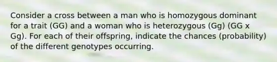 Consider a cross between a man who is homozygous dominant for a trait (GG) and a woman who is heterozygous (Gg) (GG x Gg). For each of their offspring, indicate the chances (probability) of the different genotypes occurring.