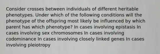 Consider crosses between individuals of different heritable phenotypes. Under which of the following conditions will the phenotype of the offspring most likely be influenced by which parent has which phenotype? In cases involving epistasis In cases involving sex chromosomes In cases involving codominance In cases involving closely linked genes In cases involving pleiotropy