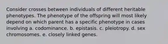 Consider crosses between individuals of different heritable phenotypes. The phenotype of the offspring will most likely depend on which parent has a specific phenotype in cases involving a. codominance. b. epistasis. c. pleiotropy. d. sex chromosomes. e. closely linked genes.