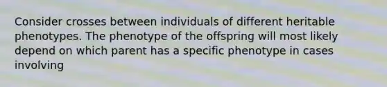 Consider crosses between individuals of different heritable phenotypes. The phenotype of the offspring will most likely depend on which parent has a specific phenotype in cases involving