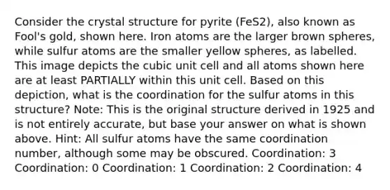 Consider the crystal structure for pyrite (FeS2), also known as Fool's gold, shown here. Iron atoms are the larger brown spheres, while sulfur atoms are the smaller yellow spheres, as labelled. This image depicts the cubic unit cell and all atoms shown here are at least PARTIALLY within this unit cell. Based on this depiction, what is the coordination for the sulfur atoms in this structure? Note: This is the original structure derived in 1925 and is not entirely accurate, but base your answer on what is shown above. Hint: All sulfur atoms have the same coordination number, although some may be obscured. Coordination: 3 Coordination: 0 Coordination: 1 Coordination: 2 Coordination: 4