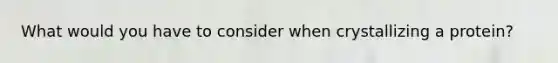 What would you have to consider when crystallizing a protein?