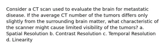 Consider a CT scan used to evaluate <a href='https://www.questionai.com/knowledge/kLMtJeqKp6-the-brain' class='anchor-knowledge'>the brain</a> for metastatic disease. If the average CT number of the tumors differs only slightly from the surrounding brain matter, what characteristic of the scanner might cause limited visibility of the tumors? a. Spatial Resolution b. Contrast Resolution c. Temporal Resolution d. Linearity