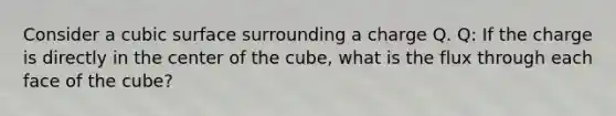 Consider a cubic surface surrounding a charge Q. Q: If the charge is directly in the center of the cube, what is the flux through each face of the cube?