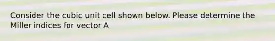 Consider the cubic unit cell shown below. Please determine the Miller indices for vector A