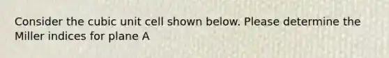 Consider the cubic unit cell shown below. Please determine the Miller indices for plane A