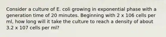 Consider a culture of E. coli growing in exponential phase with a generation time of 20 minutes. Beginning with 2 x 106 cells per ml, how long will it take the culture to reach a density of about 3.2 x 107 cells per ml?