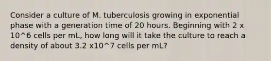 Consider a culture of M. tuberculosis growing in exponential phase with a generation time of 20 hours. Beginning with 2 x 10^6 cells per mL, how long will it take the culture to reach a density of about 3.2 x10^7 cells per mL?