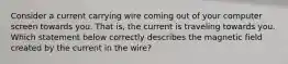 Consider a current carrying wire coming out of your computer screen towards you. That is, the current is traveling towards you. Which statement below correctly describes the magnetic field created by the current in the wire?