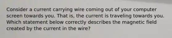 Consider a current carrying wire coming out of your computer screen towards you. That is, the current is traveling towards you. Which statement below correctly describes the magnetic field created by the current in the wire?