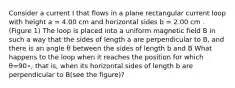 Consider a current I that flows in a plane rectangular current loop with height a = 4.00 cm and horizontal sides b = 2.00 cm . (Figure 1) The loop is placed into a uniform magnetic field B in such a way that the sides of length a are perpendicular to B, and there is an angle θ between the sides of length b and B What happens to the loop when it reaches the position for which θ=90∘, that is, when its horizontal sides of length b are perpendicular to B(see the figure)?