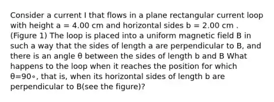 Consider a current I that flows in a plane rectangular current loop with height a = 4.00 cm and horizontal sides b = 2.00 cm . (Figure 1) The loop is placed into a uniform magnetic field B in such a way that the sides of length a are perpendicular to B, and there is an angle θ between the sides of length b and B What happens to the loop when it reaches the position for which θ=90∘, that is, when its horizontal sides of length b are perpendicular to B(see the figure)?