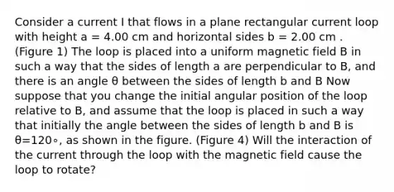 Consider a current I that flows in a plane rectangular current loop with height a = 4.00 cm and horizontal sides b = 2.00 cm . (Figure 1) The loop is placed into a uniform magnetic field B in such a way that the sides of length a are perpendicular to B, and there is an angle θ between the sides of length b and B Now suppose that you change the initial angular position of the loop relative to B, and assume that the loop is placed in such a way that initially the angle between the sides of length b and B is θ=120∘, as shown in the figure. (Figure 4) Will the interaction of the current through the loop with the magnetic field cause the loop to rotate?