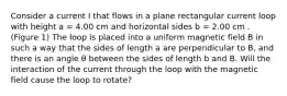 Consider a current I that flows in a plane rectangular current loop with height a = 4.00 cm and horizontal sides b = 2.00 cm . (Figure 1) The loop is placed into a uniform magnetic field B in such a way that the sides of length a are perpendicular to B, and there is an angle θ between the sides of length b and B. Will the interaction of the current through the loop with the magnetic field cause the loop to rotate?