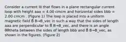 Consider a current III that flows in a plane rectangular current loop with height aaa = 4.00 cmcm and horizontal sides bbb = 2.00 cmcm . (Figure 1) The loop is placed into a uniform magnetic field B⃗ B→B_vec in such a way that the sides of length aaa are perpendicular to B⃗ B→B_vec, and there is an angle θθtheta between the sides of length bbb and B⃗ B→B_vec, as shown in the figures. (Figure 2)