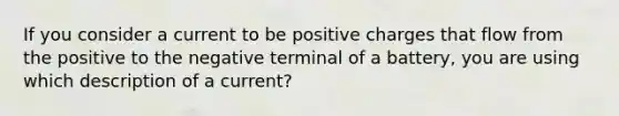 If you consider a current to be positive charges that flow from the positive to the negative terminal of a battery, you are using which description of a current?