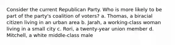 Consider the current Republican Party. Who is more likely to be part of the party's coalition of voters? a. Thomas, a biracial citizen living in an urban area b. Jarah, a working-class woman living in a small city c. Rori, a twenty-year union member d. Mitchell, a white middle-class male