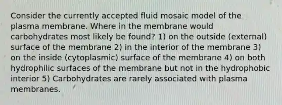 Consider the currently accepted fluid mosaic model of the plasma membrane. Where in the membrane would carbohydrates most likely be found? 1) on the outside (external) surface of the membrane 2) in the interior of the membrane 3) on the inside (cytoplasmic) surface of the membrane 4) on both hydrophilic surfaces of the membrane but not in the hydrophobic interior 5) Carbohydrates are rarely associated with plasma membranes.