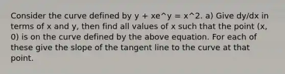 Consider the curve defined by y + xe^y = x^2. a) Give dy/dx in terms of x and y, then find all values of x such that the point (x, 0) is on the curve defined by the above equation. For each of these give the slope of the tangent line to the curve at that point.