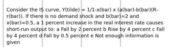 Consider the IS curve, Y(tilde) = 1/1-x(bar) x (a(bar)-b(bar)(R-r(bar)). If there is no demand shock and b(bar)=2 and x(bar)=0.5, a 1 percent increase in the real interest rate causes short-run output to: a Fall by 2 percent b Rise by 4 percent c Fall by 4 percent d Fall by 0.5 percent e Not enough information is given