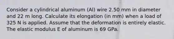 Consider a cylindrical aluminum (Al) wire 2.50 mm in diameter and 22 m long. Calculate its elongation (in mm) when a load of 325 N is applied. Assume that the deformation is entirely elastic. The elastic modulus E of aluminum is 69 GPa.