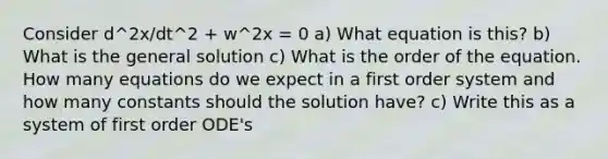 Consider d^2x/dt^2 + w^2x = 0 a) What equation is this? b) What is the general solution c) What is the order of the equation. How many equations do we expect in a first order system and how many constants should the solution have? c) Write this as a system of first order ODE's