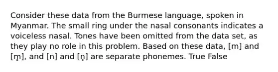 Consider these data from the Burmese language, spoken in Myanmar. The small ring under the nasal consonants indicates a voiceless nasal. Tones have been omitted from the data set, as they play no role in this problem. Based on these data, [m] and [m̥], and [n] and [n̥] are separate phonemes. True False