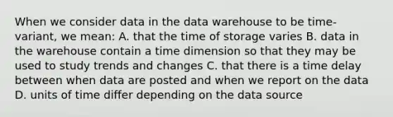 When we consider data in the data warehouse to be time-variant, we mean: A. that the time of storage varies B. data in the warehouse contain a time dimension so that they may be used to study trends and changes C. that there is a time delay between when data are posted and when we report on the data D. units of time differ depending on the data source