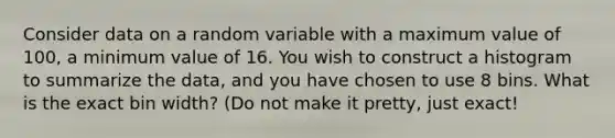 Consider data on a random variable with a maximum value of 100, a minimum value of 16. You wish to construct a histogram to summarize the data, and you have chosen to use 8 bins. What is the exact bin width? (Do not make it pretty, just exact!