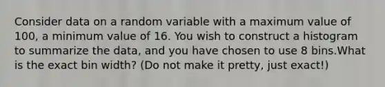 Consider data on a random variable with a maximum value of 100, a minimum value of 16. You wish to construct a histogram to summarize the data, and you have chosen to use 8 bins.What is the exact bin width? (Do not make it pretty, just exact!)