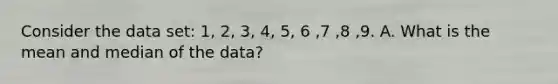 Consider the data set: 1, 2, 3, 4, 5, 6 ,7 ,8 ,9. A. What is the mean and median of the data?