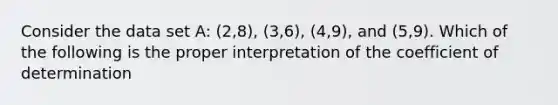 Consider the data set A: (2,8), (3,6), (4,9), and (5,9). Which of the following is the proper interpretation of the coefficient of determination