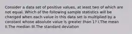 Consider a data set of positive values, at least two of which are not equal. Which of the following sample statistics will be changed when each value in this data set is multiplied by a constant whose absolute value is greater than 1? I.The mean II.The median III.The standard deviation