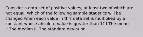 Consider a data set of positive values, at least two of which are not equal. Which of the following sample statistics will be changed when each value in this data set is multiplied by a constant whose absolute value is greater than 1? I.The mean II.The median III.The standard deviation