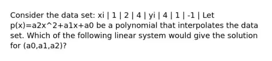 Consider the data set: xi | 1 | 2 | 4 | yi | 4 | 1 | -1 | Let p(x)=a2x^2+a1x+a0 be a polynomial that interpolates the data set. Which of the following linear system would give the solution for (a0,a1,a2)?