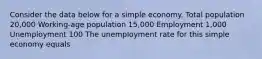 Consider the data below for a simple economy. Total population 20,000 Working-age population 15,000 Employment 1,000 Unemployment 100 The unemployment rate for this simple economy equals